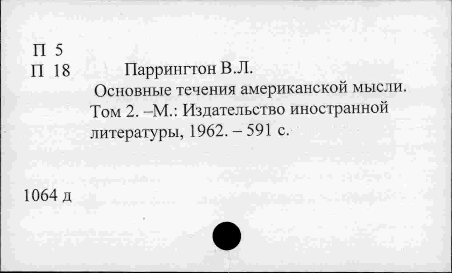 ﻿П 5
П 18	Паррингтон В. Л.
Основные течения американской мысли.
Том 2. -М.: Издательство иностранной литературы, 1962.-591 с.
1064 д